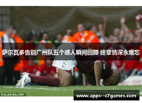 萨尔瓦多告别广州队五个感人瞬间回顾 终章情深永难忘