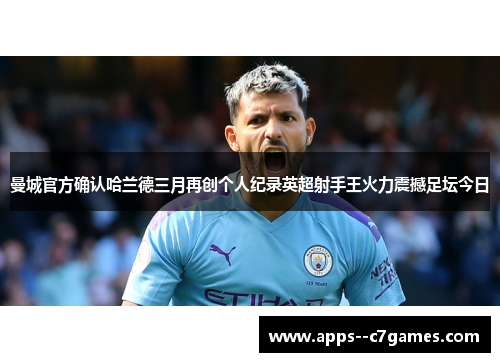 曼城官方确认哈兰德三月再创个人纪录英超射手王火力震撼足坛今日