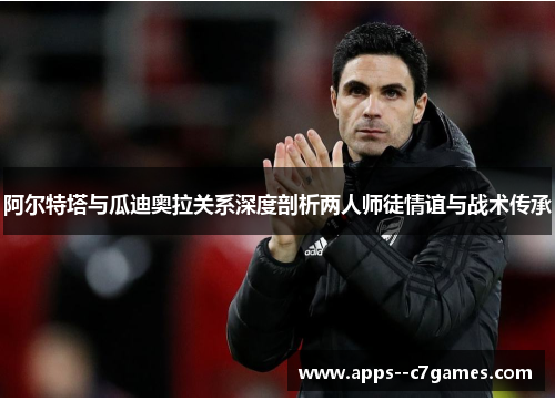 阿尔特塔与瓜迪奥拉关系深度剖析两人师徒情谊与战术传承