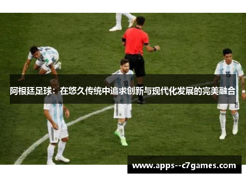 阿根廷足球：在悠久传统中追求创新与现代化发展的完美融合