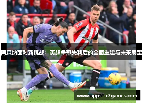 阿森纳面对新挑战：英超争冠失利后的全面重建与未来展望