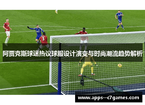 阿贾克斯球迷热议球服设计演变与时尚潮流趋势解析